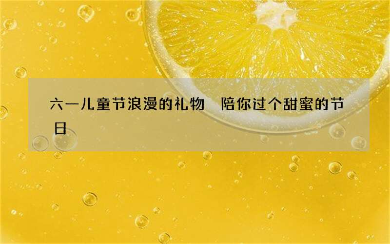 六一儿童节浪漫的礼物 陪你过个甜蜜的节日